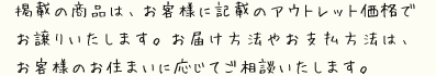 掲載の商品は、お客様に記載のアウトレット価格でお譲りいたします。お届け方法やお支払方法は、お客様のお住まいに応じてご相談いたします。 